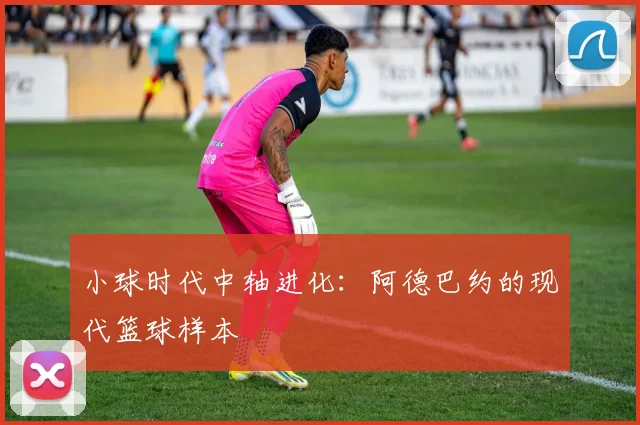 小球时代中轴进化：阿德巴约的现代篮球样本
