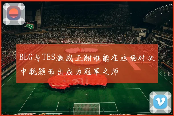 BLG与TES激战正酣谁能在这场对决中脱颖而出成为冠军之师