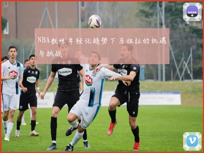 NBA教练年轻化趋势下马祖拉的机遇与挑战