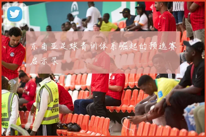 东南亚足球青训体系崛起的预选赛启示录