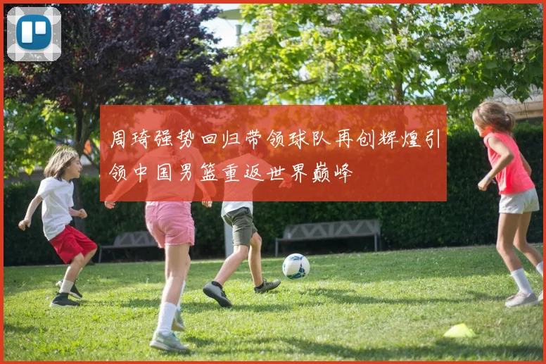 周琦强势回归带领球队再创辉煌引领中国男篮重返世界巅峰