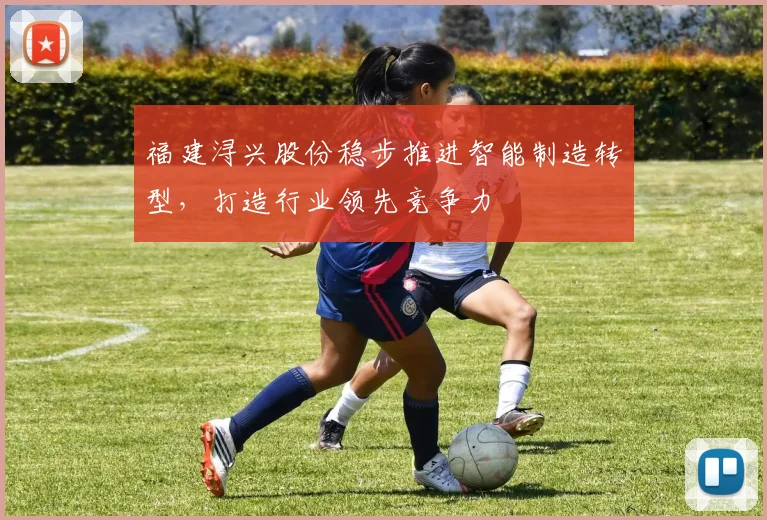 福建浔兴股份稳步推进智能制造转型，打造行业领先竞争力