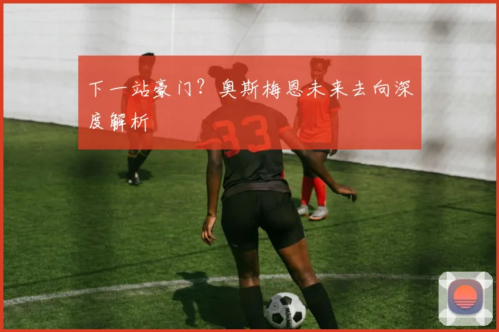 下一站豪门？奥斯梅恩未来去向深度解析