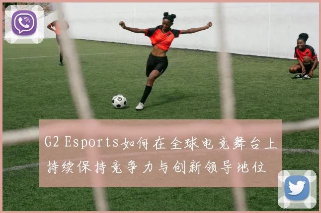 G2 Esports如何在全球电竞舞台上持续保持竞争力与创新领导地位
