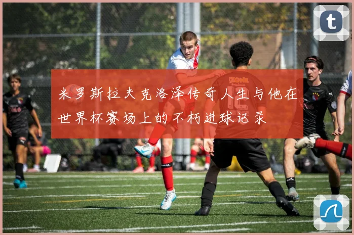 米罗斯拉夫克洛泽传奇人生与他在世界杯赛场上的不朽进球记录