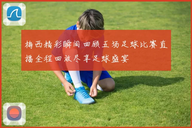 梅西精彩瞬间回顾五场足球比赛直播全程回放尽享足球盛宴