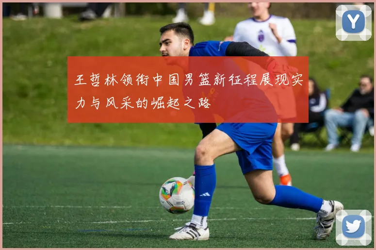 王哲林领衔中国男篮新征程展现实力与风采的崛起之路